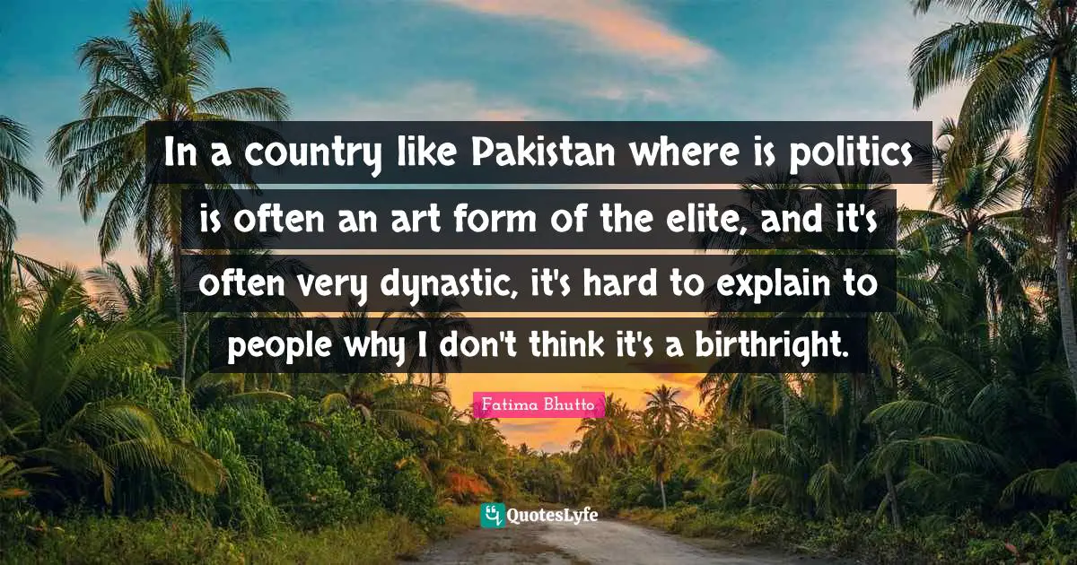 In a country like Pakistan where is politics is often an art form of the elite, and it's often very dynastic, it's hard to explain to people why I don't think it's a birthright.