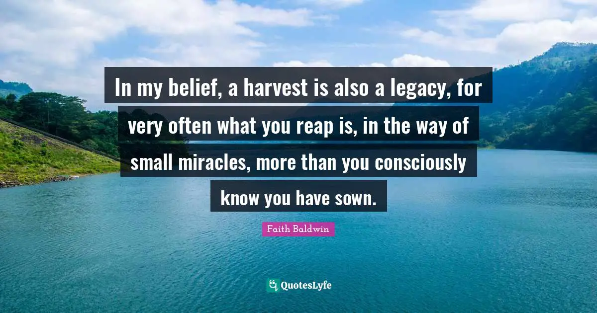 In my belief, a harvest is also a legacy, for very often what you reap is, in the way of small miracles, more than you consciously know you have sown.