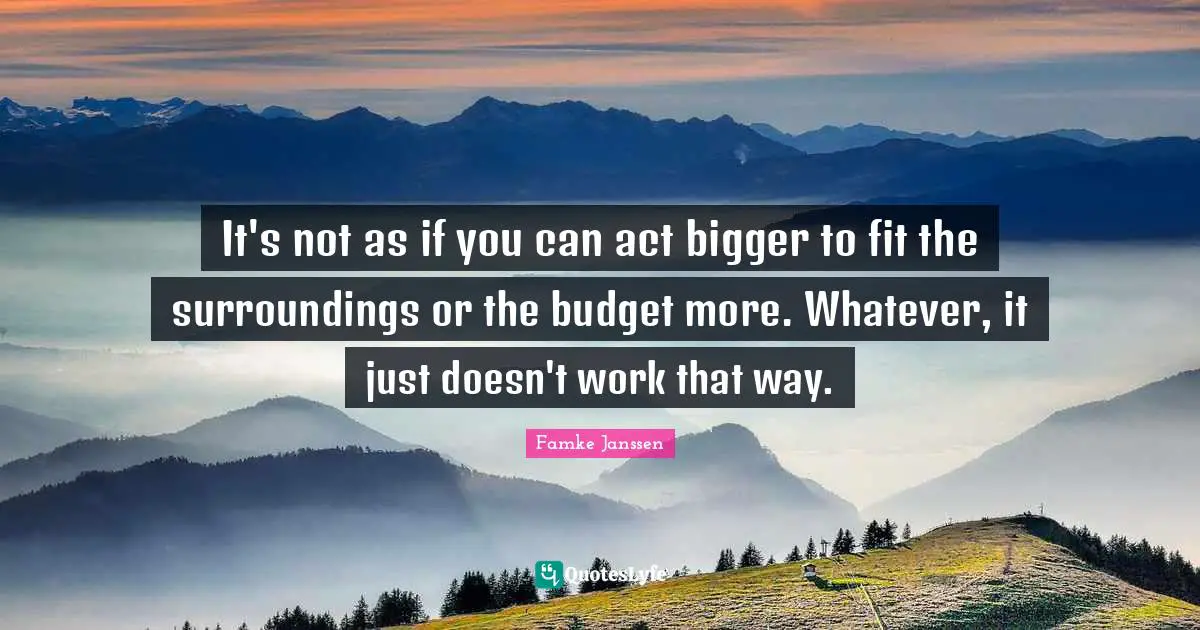 It's not as if you can act bigger to fit the surroundings or the budget more. Whatever, it just doesn't work that way.