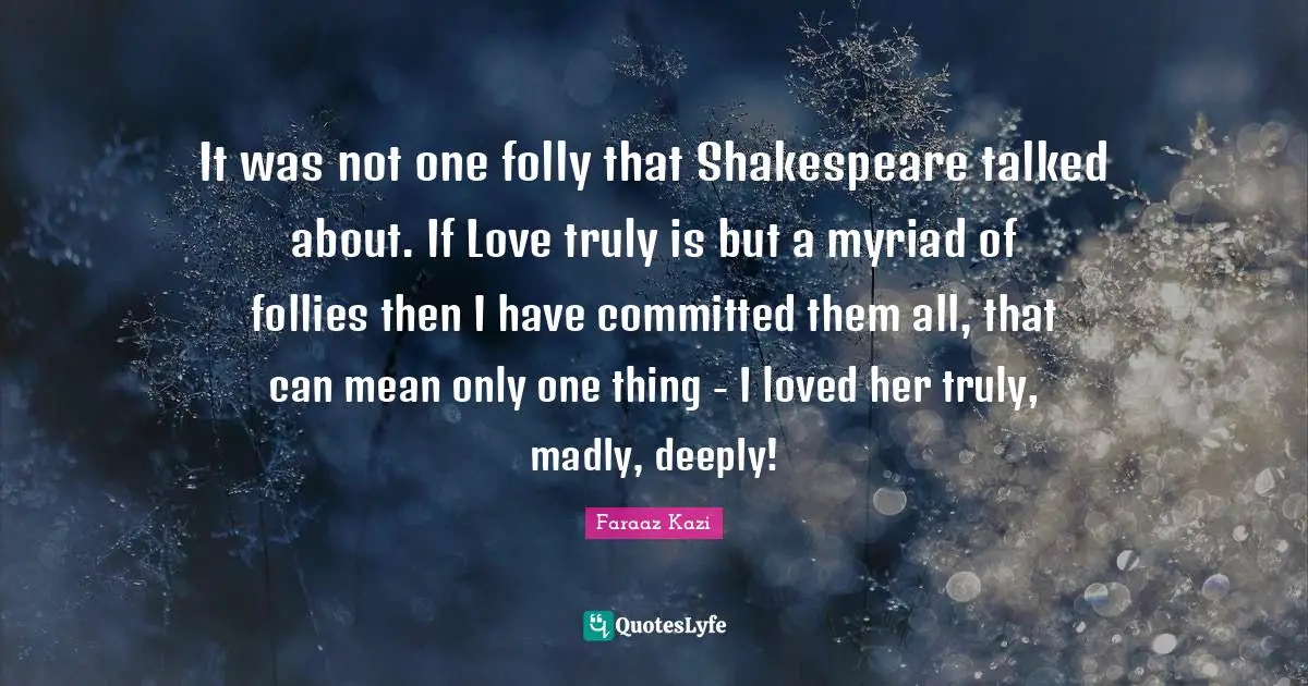 It was not one folly that Shakespeare talked about. If Love truly is but a myriad of follies then I have committed them all, that can mean only one thing - I loved her truly, madly, deeply!