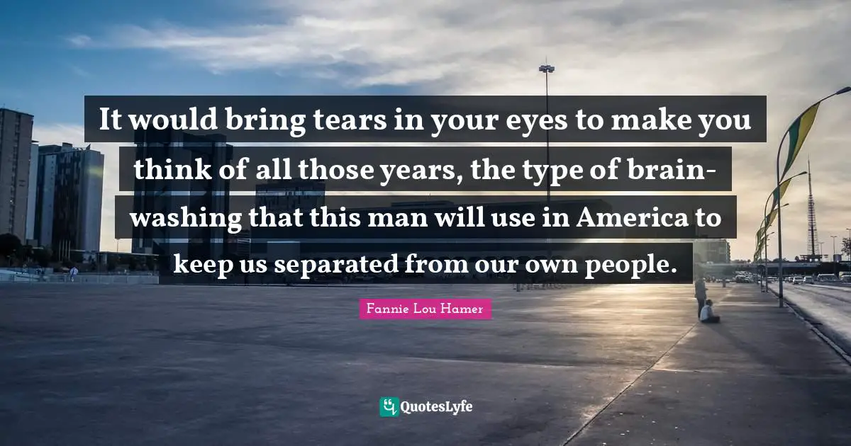 Fannie Lou Hamer Quotes: "It would bring tears in your eyes to make you think of all those years, the type of brain-washing that this man will use in America to keep us separated from our own people."