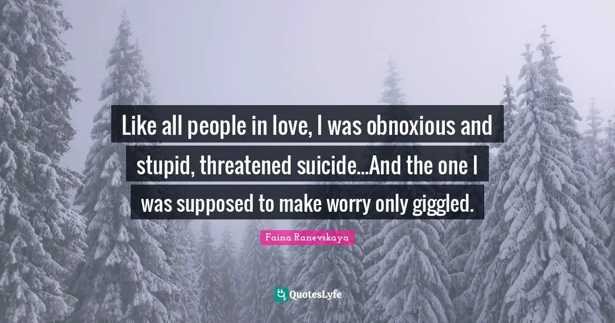 Like all people in love, I was obnoxious and stupid, threatened suicide...And the one I was supposed to make worry only giggled.