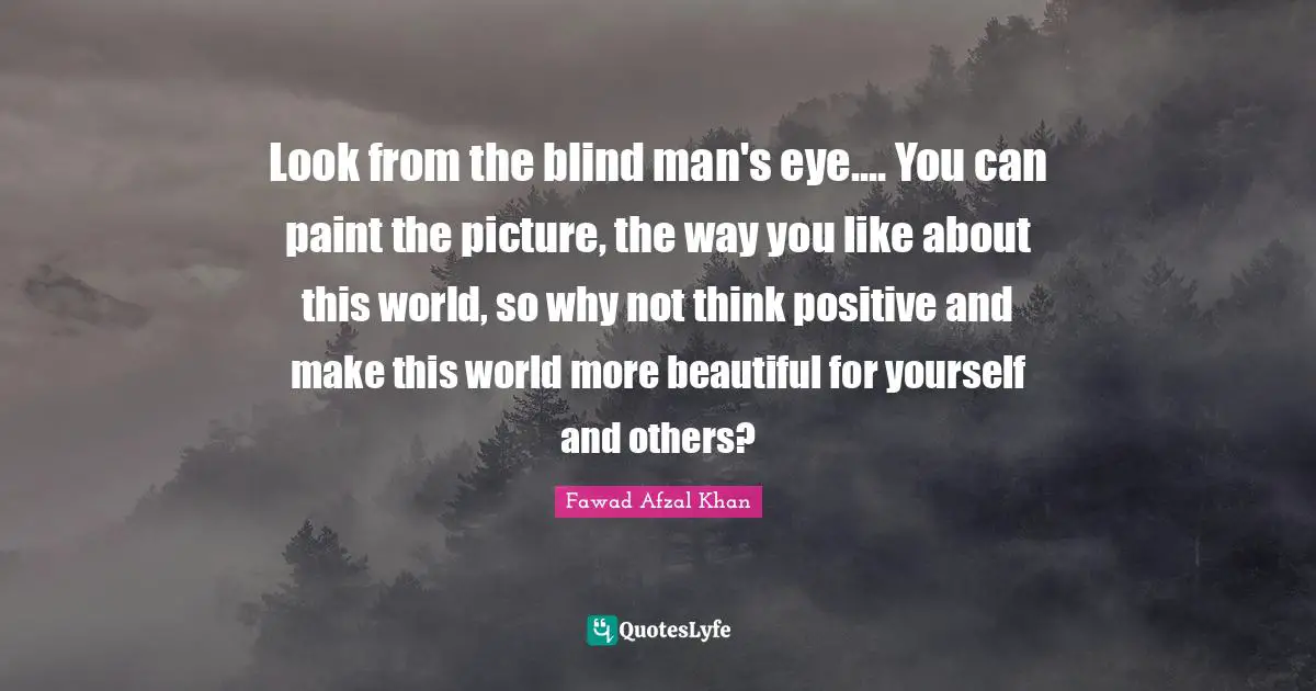 Look from the blind man's eye.... You can paint the picture, the way you like about this world, so why not think positive and make this world more beautiful for yourself and others?