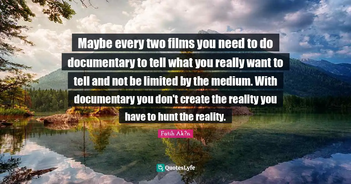Maybe every two films you need to do documentary to tell what you really want to tell and not be limited by the medium. With documentary you don't create the reality you have to hunt the reality.