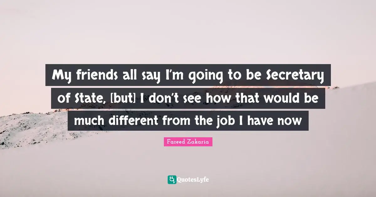 My friends all say I’m going to be Secretary of State, [but] I don’t see how that would be much different from the job I have now