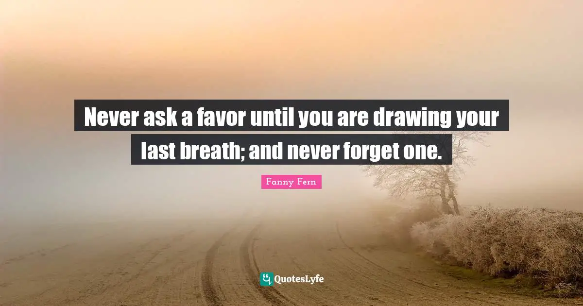 Never ask a favor until you are drawing your last breath; and never forget one.