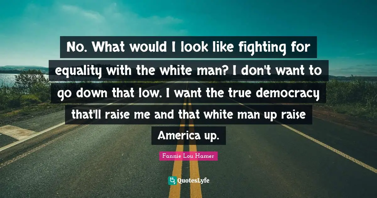 Fannie Lou Hamer Quotes: "No. What would I look like fighting for equality with the white man? I don't want to go down that low. I want the true democracy that'll raise me and that white man up raise America up."