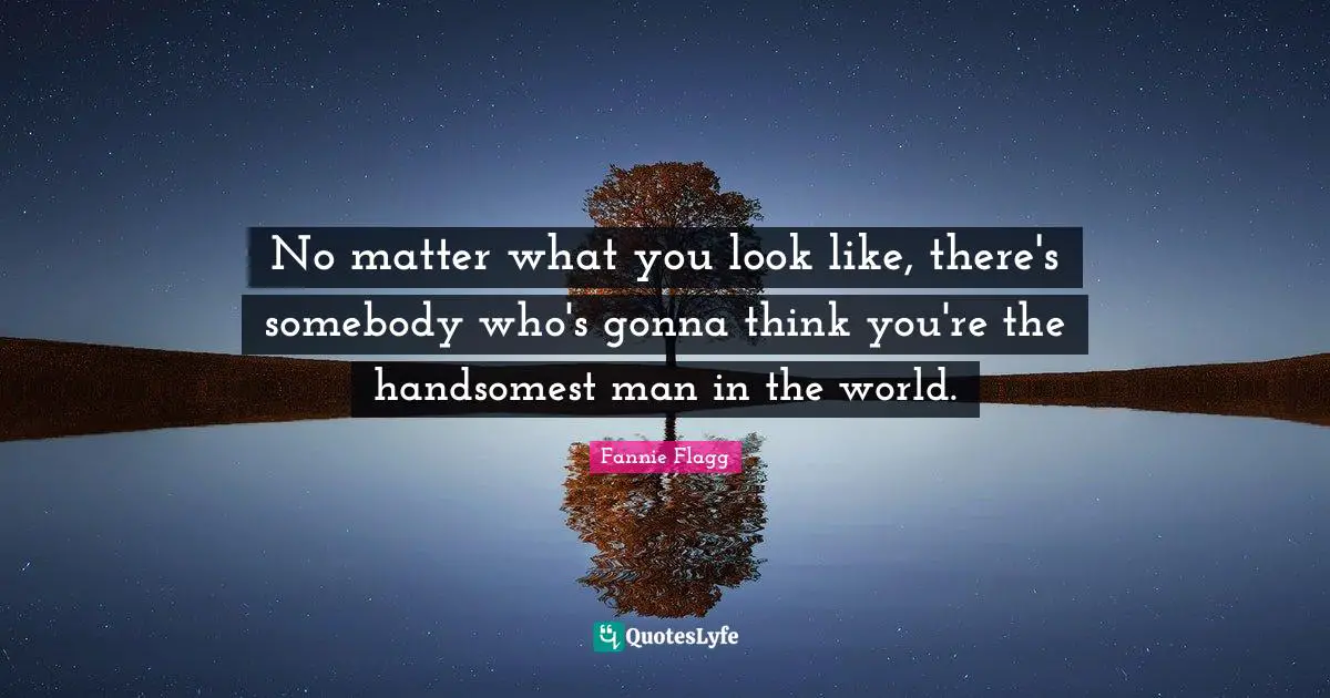 No matter what you look like, there's somebody who's gonna think you're the handsomest man in the world.
