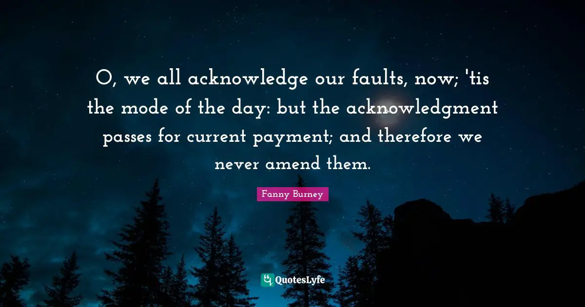 O, we all acknowledge our faults, now; 'tis the mode of the day: but the acknowledgment passes for current payment; and therefore we never amend them.
