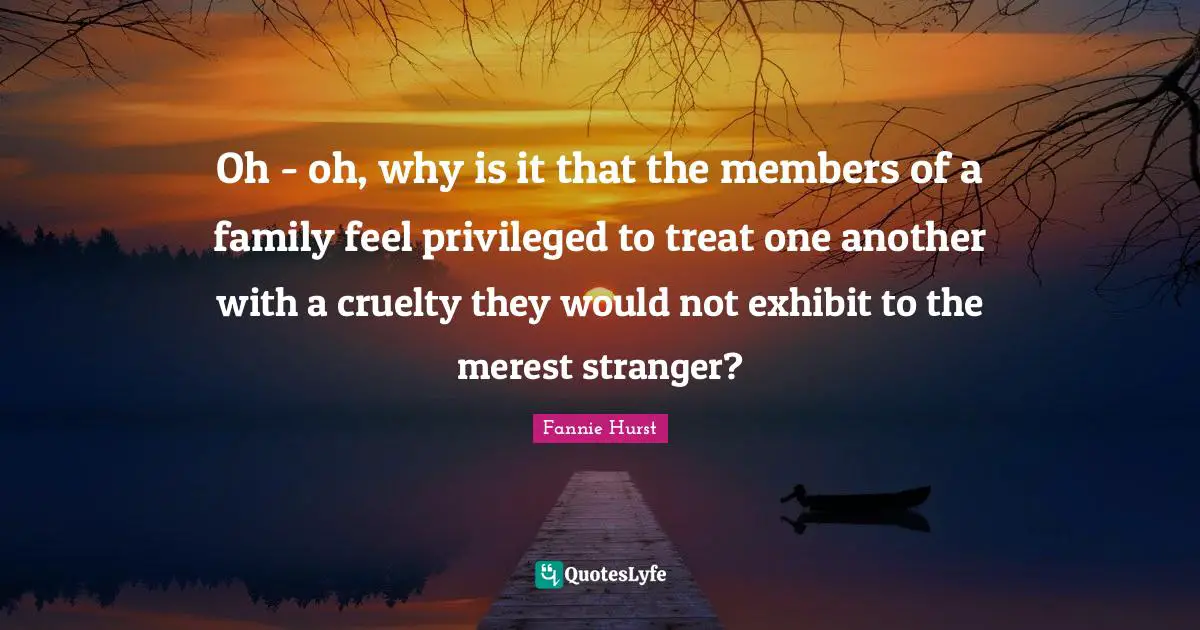 Oh - oh, why is it that the members of a family feel privileged to treat one another with a cruelty they would not exhibit to the merest stranger?