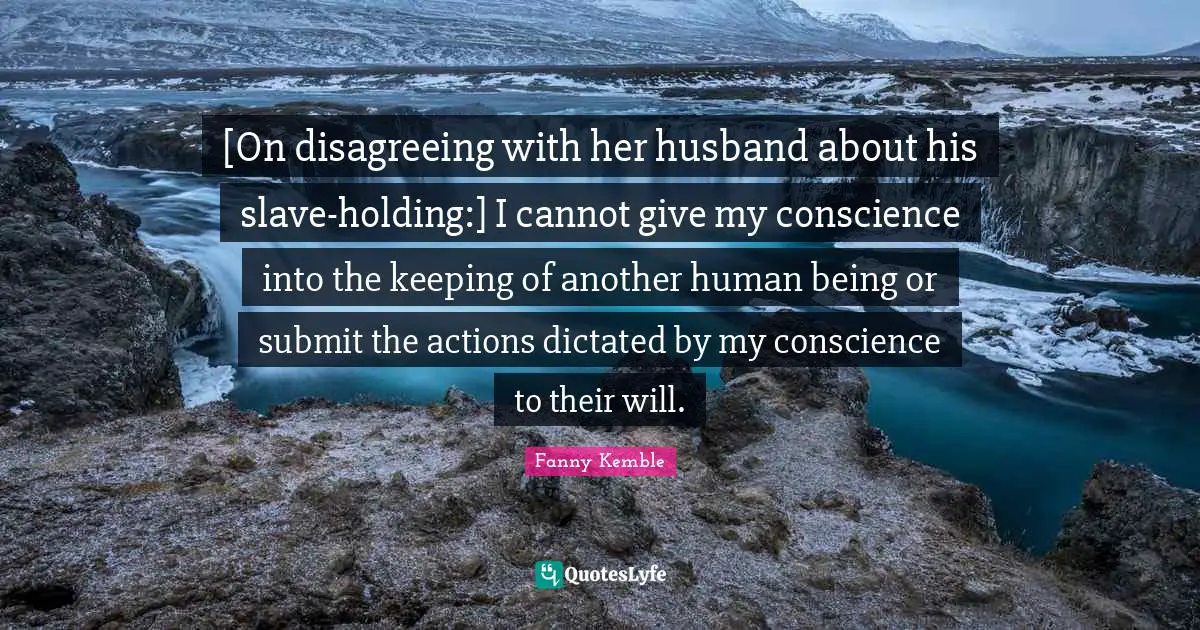 [On disagreeing with her husband about his slave-holding:] I cannot give my conscience into the keeping of another human being or submit the actions dictated by my conscience to their will.