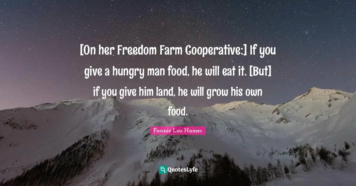 Fannie Lou Hamer Quotes: "[On her Freedom Farm Cooperative:] If you give a hungry man food, he will eat it. [But] if you give him land, he will grow his own food."