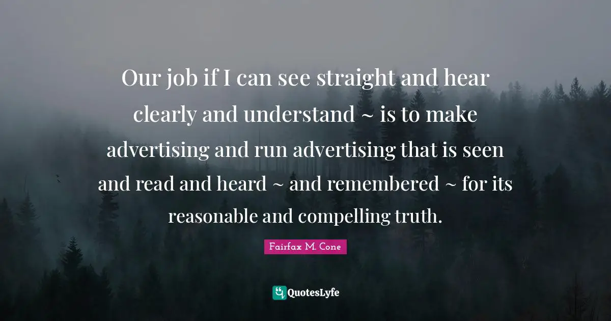 Our job if I can see straight and hear clearly and understand ~ is to make advertising and run advertising that is seen and read and heard ~ and remembered ~ for its reasonable and compelling truth.
