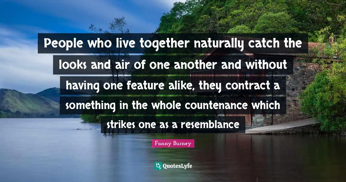 People who live together naturally catch the looks and air of one another and without having one feature alike, they contract a something in the whole countenance which strikes one as a resemblance