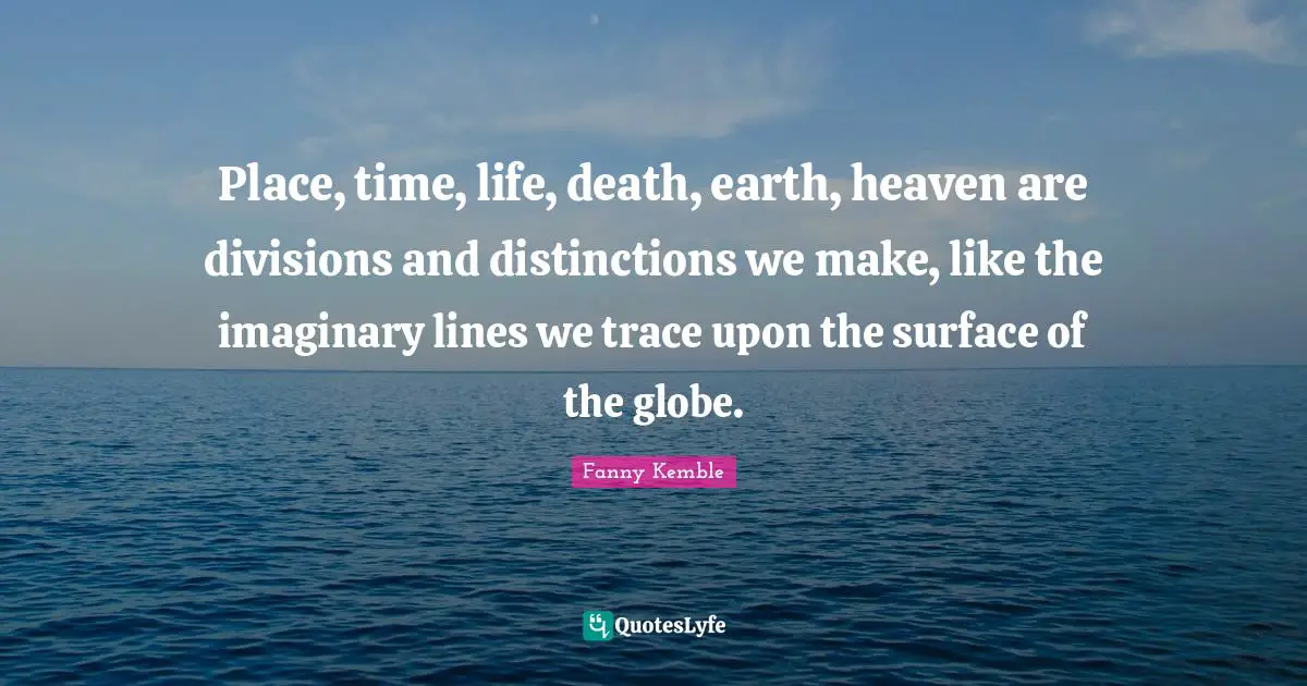 Place, time, life, death, earth, heaven are divisions and distinctions we make, like the imaginary lines we trace upon the surface of the globe.