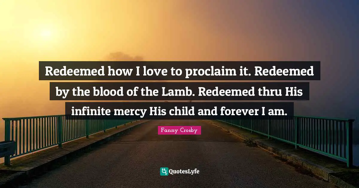 Fanny Crosby Quotes: Redeemed how I love to proclaim it. Redeemed by the blood of the Lamb. Redeemed thru His infinite mercy His child and forever I am.