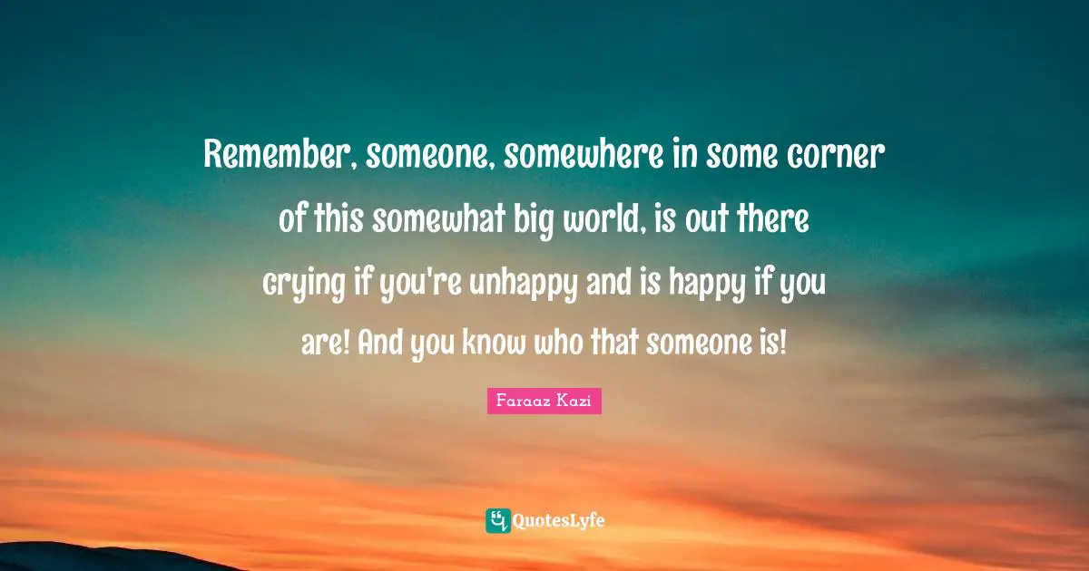 Remember, someone, somewhere in some corner of this somewhat big world, is out there crying if you're unhappy and is happy if you are! And you know who that someone is!