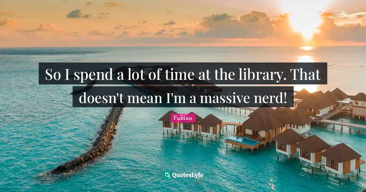 So I spend a lot of time at the library. That doesn't mean I'm a massive nerd!