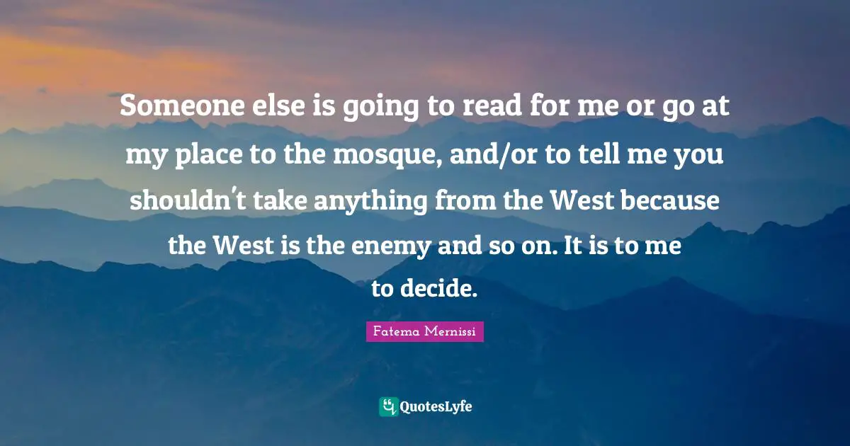 Someone else is going to read for me or go at my place to the mosque, and/or to tell me you shouldn't take anything from the West because the West is the enemy and so on. It is to me to decide.