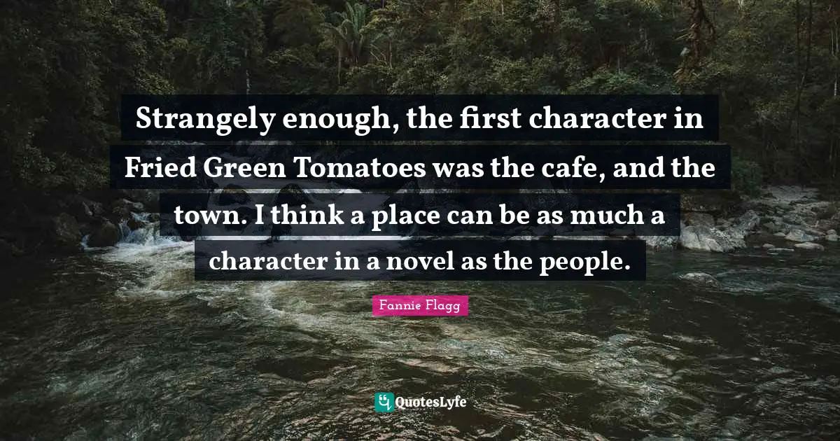 Novel Quotes: "Strangely enough, the first character in Fried Green Tomatoes was the cafe, and the town. I think a place can be as much a character in a novel as the people."