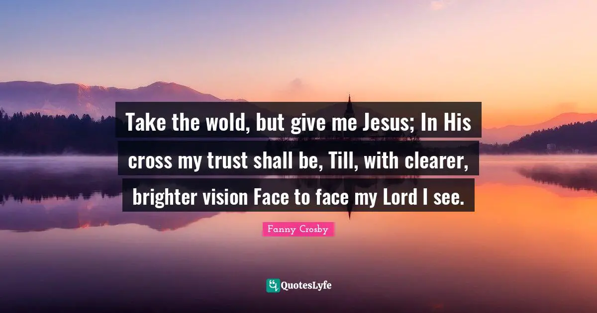 Fanny Crosby Quotes: Take the wold, but give me Jesus; In His cross my trust shall be, Till, with clearer, brighter vision Face to face my Lord I see.