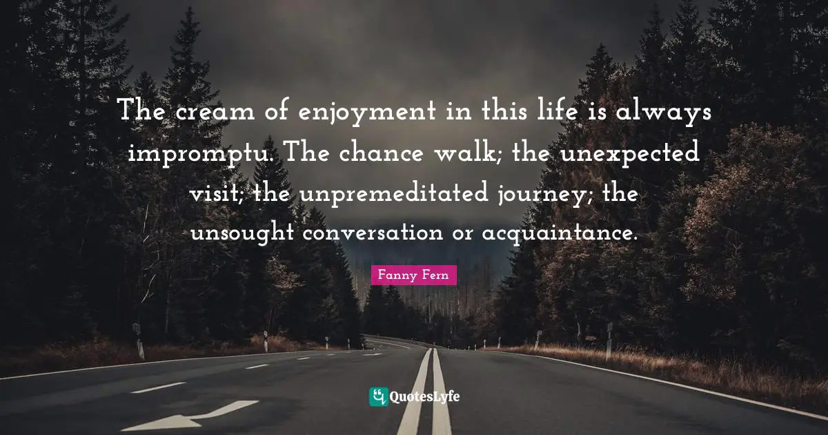 The cream of enjoyment in this life is always impromptu. The chance walk; the unexpected visit; the unpremeditated journey; the unsought conversation or acquaintance.