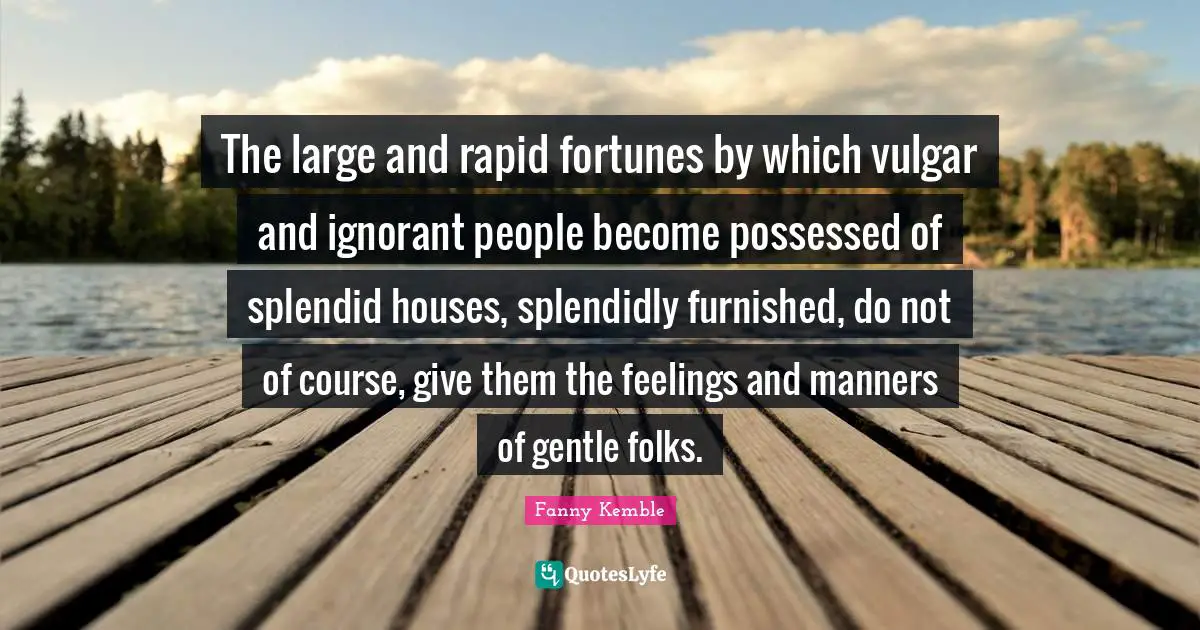 The large and rapid fortunes by which vulgar and ignorant people become possessed of splendid houses, splendidly furnished, do not of course, give them the feelings and manners of gentle folks.