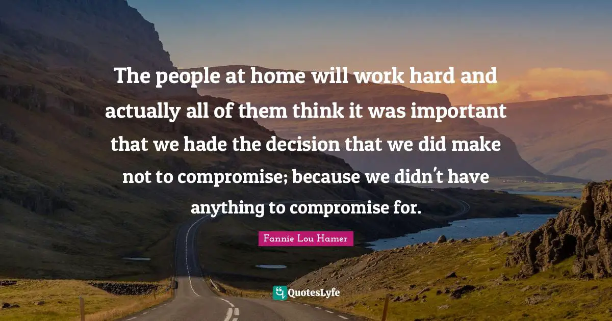 Fannie Lou Hamer Quotes: "The people at home will work hard and actually all of them think it was important that we hade the decision that we did make not to compromise; because we didn't have anything to compromise for."