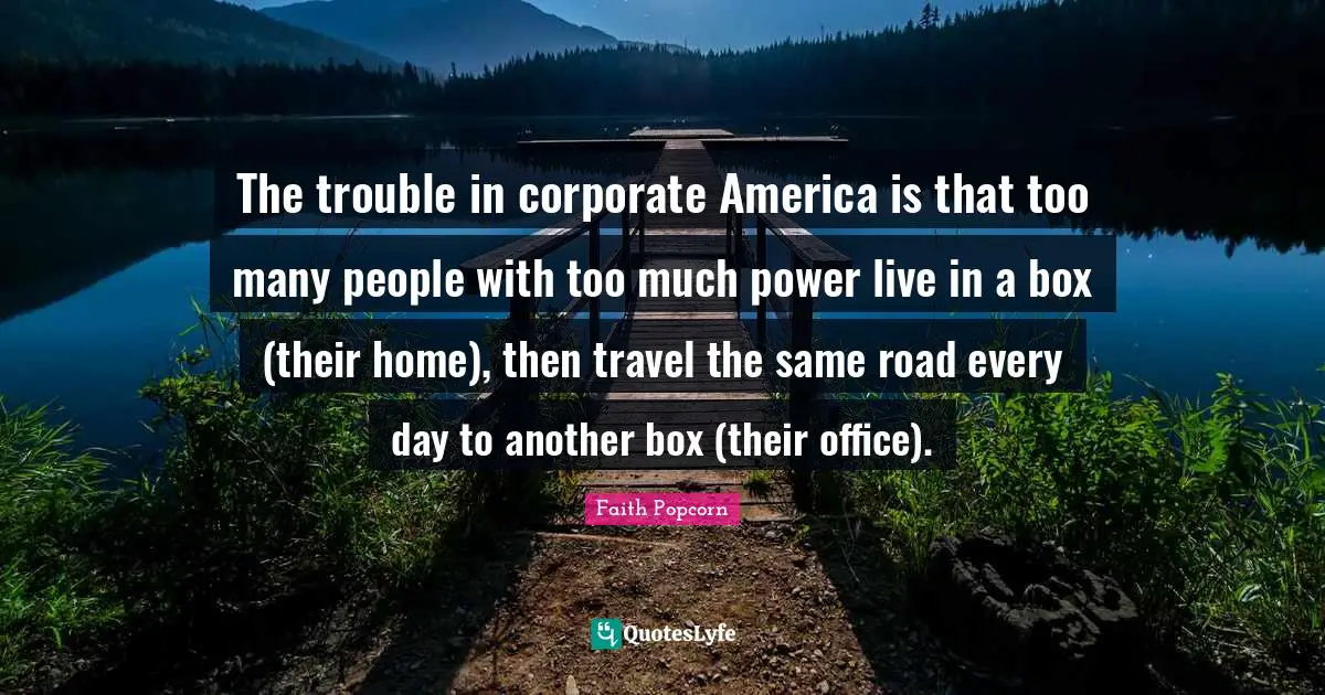 Corporate Quotes: "The trouble in corporate America is that too many people with too much power live in a box (their home), then travel the same road every day to another box (their office)."