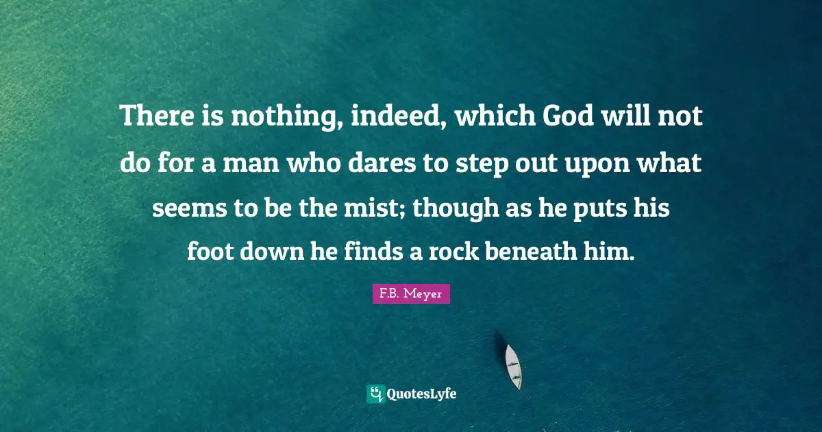 There is nothing, indeed, which God will not do for a man who dares to step out upon what seems to be the mist; though as he puts his foot down he finds a rock beneath him.