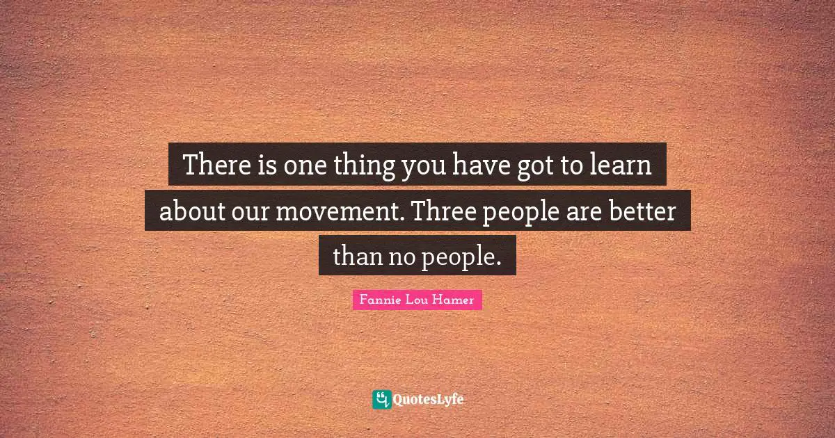 Fannie Lou Hamer Quotes: "There is one thing you have got to learn about our movement. Three people are better than no people."