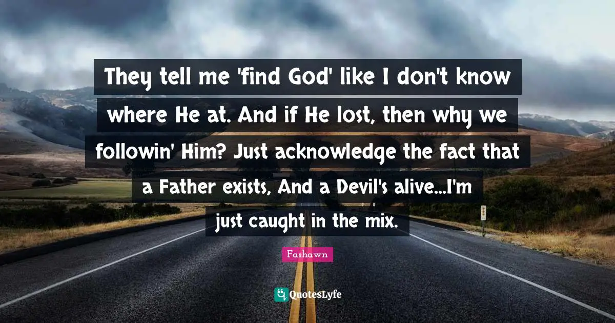 They tell me 'find God' like I don't know where He at. And if He lost, then why we followin' Him? Just acknowledge the fact that a Father exists, And a Devil's alive...I'm just caught in the mix.