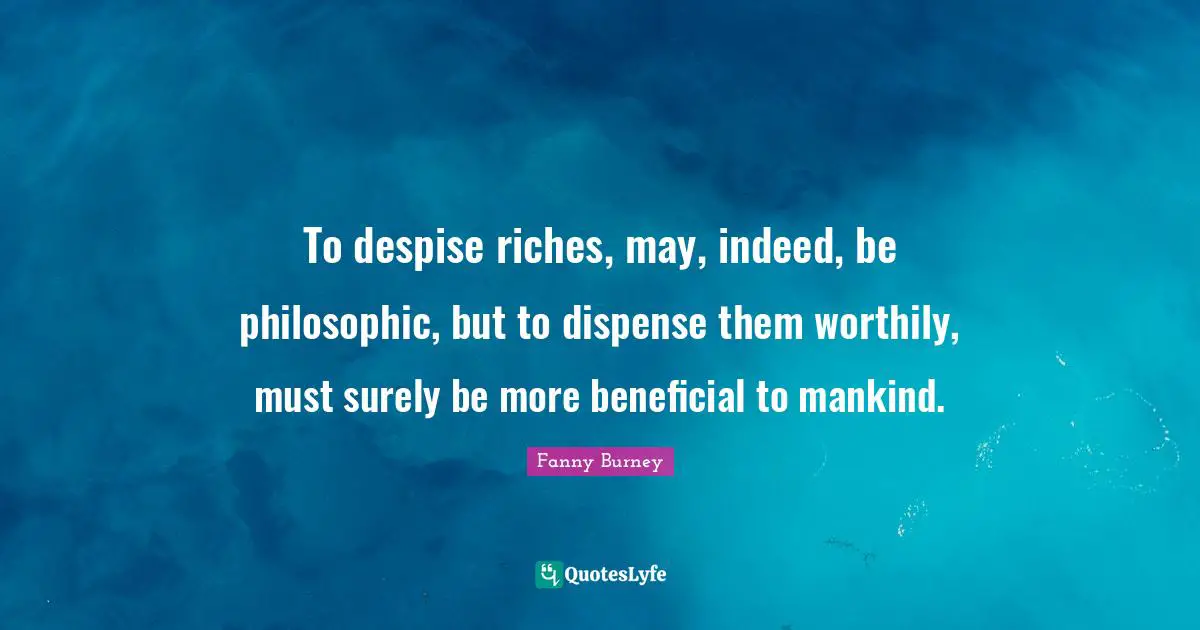To despise riches, may, indeed, be philosophic, but to dispense them worthily, must surely be more beneficial to mankind.