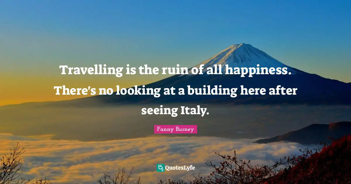 Travelling is the ruin of all happiness. There's no looking at a building here after seeing Italy.