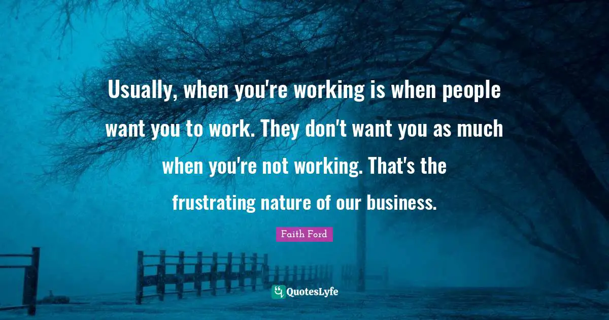 Usually, when you're working is when people want you to work. They don't want you as much when you're not working. That's the frustrating nature of our business.
