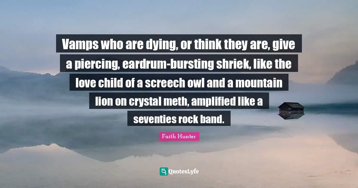Vamps who are dying, or think they are, give a piercing, eardrum-bursting shriek, like the love child of a screech owl and a mountain lion on crystal meth, amplified like a seventies rock band.