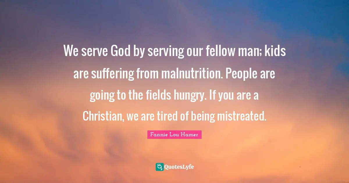 Fannie Lou Hamer Quotes: "We serve God by serving our fellow man; kids are suffering from malnutrition. People are going to the fields hungry. If you are a Christian, we are tired of being mistreated."