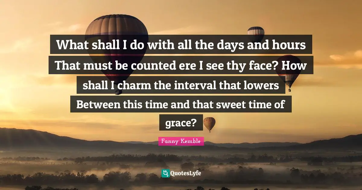 I Miss You Quotes: "What shall I do with all the days and hours That must be counted ere I see thy face? How shall I charm the interval that lowers Between this time and that sweet time of grace?"