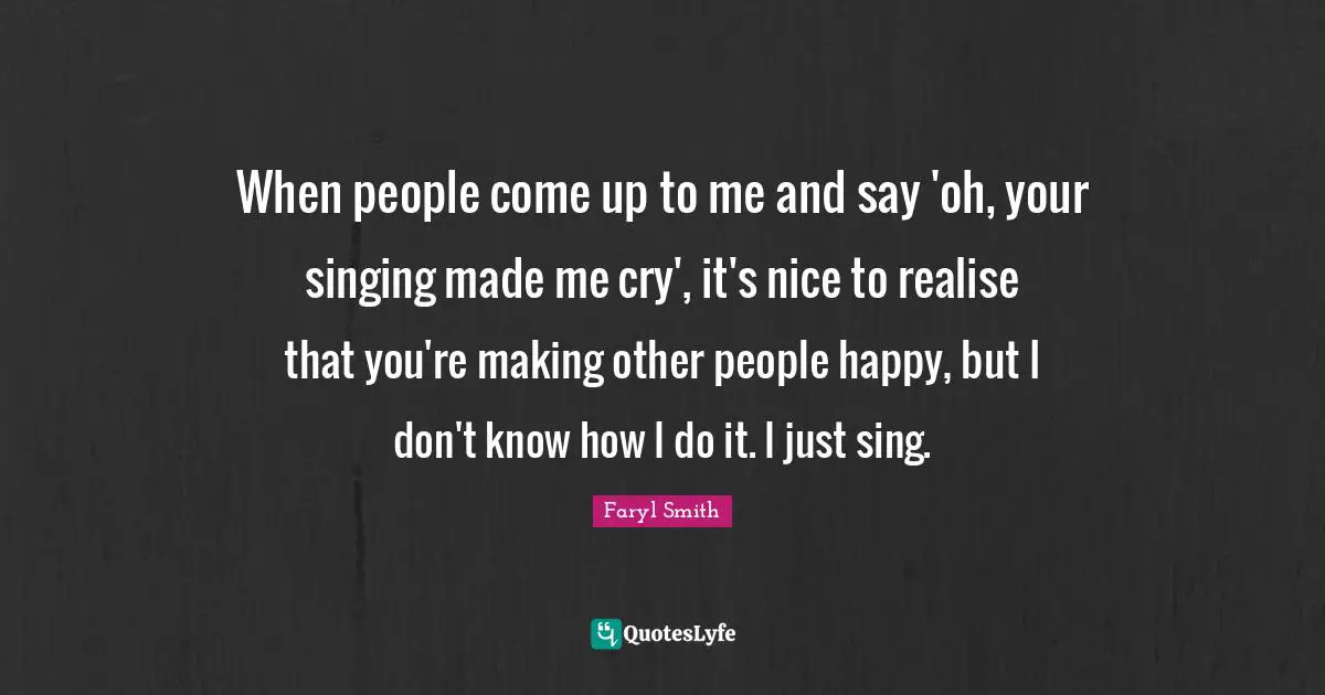 When people come up to me and say 'oh, your singing made me cry', it's nice to realise that you're making other people happy, but I don't know how I do it. I just sing.