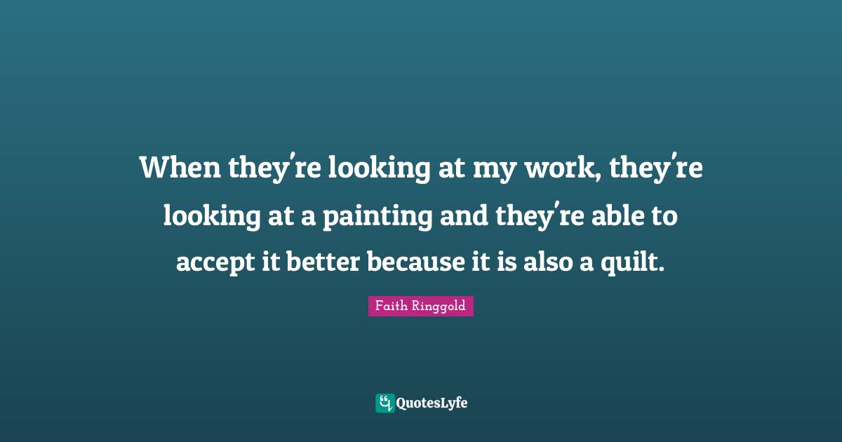 Faith Ringgold Quotes: "When they're looking at my work, they're looking at a painting and they're able to accept it better because it is also a quilt."