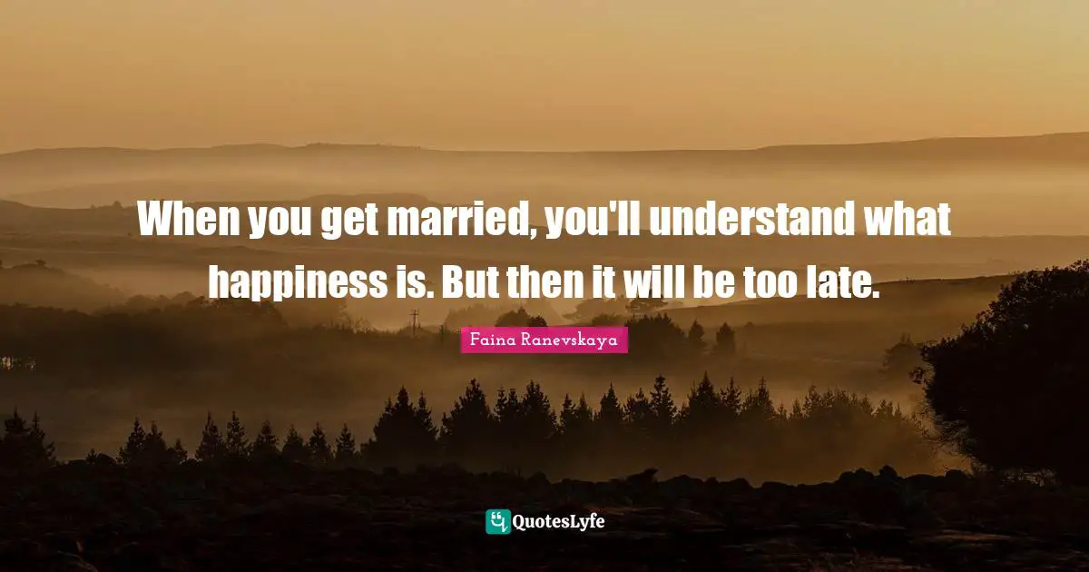 When you get married, you'll understand what happiness is. But then it will be too late.