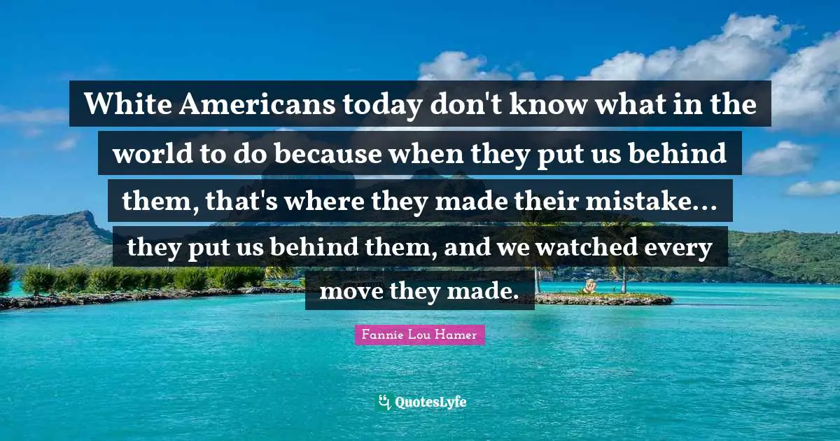 Fannie Lou Hamer Quotes: "White Americans today don't know what in the world to do because when they put us behind them, that's where they made their mistake... they put us behind them, and we watched every move they made."