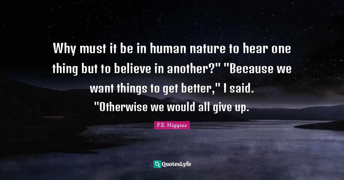 Why must it be in human nature to hear one thing but to believe in another?" "Because we want things to get better," I said. "Otherwise we would all give up.