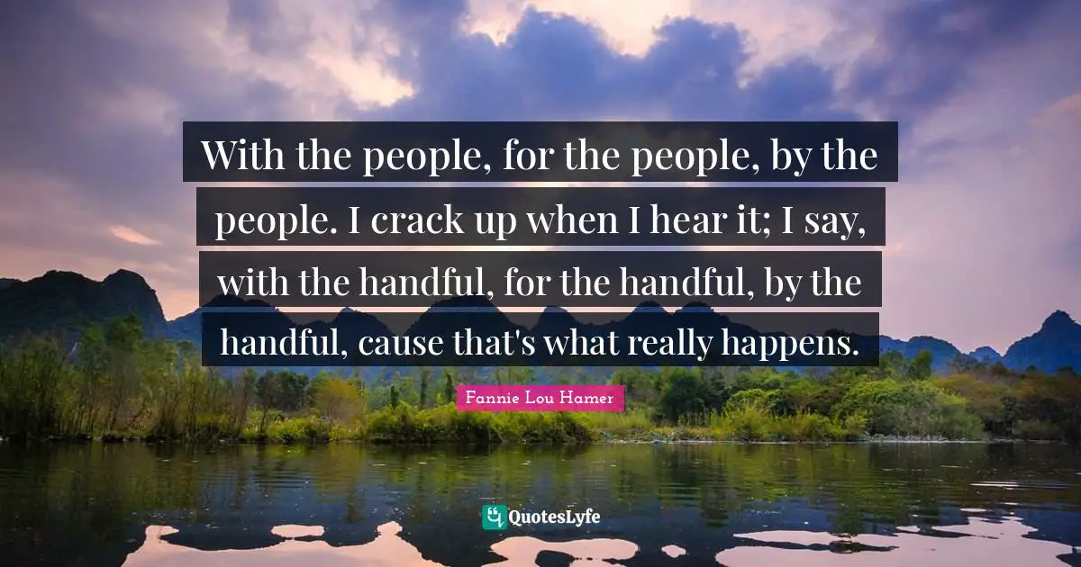 Fannie Lou Hamer Quotes: With the people, for the people, by the people. I crack up when I hear it; I say, with the handful, for the handful, by the handful, cause that's what really happens.