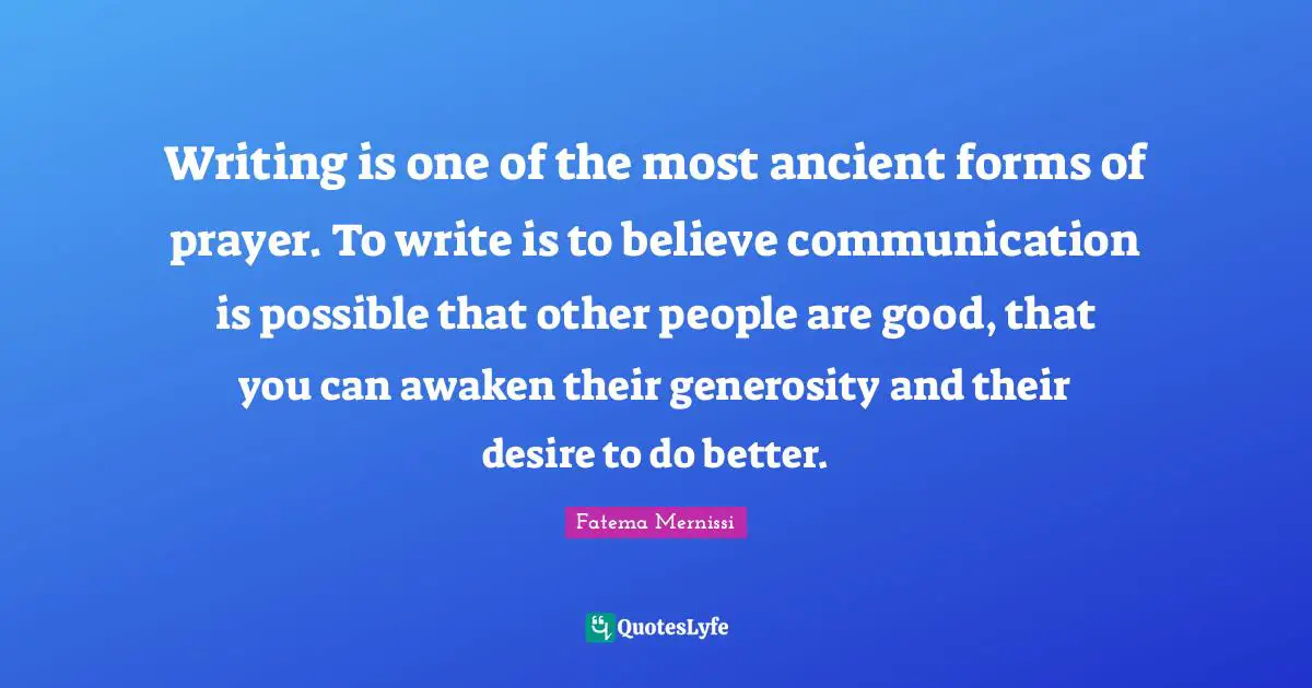 Writing is one of the most ancient forms of prayer. To write is to believe communication is possible that other people are good, that you can awaken their generosity and their desire to do better.