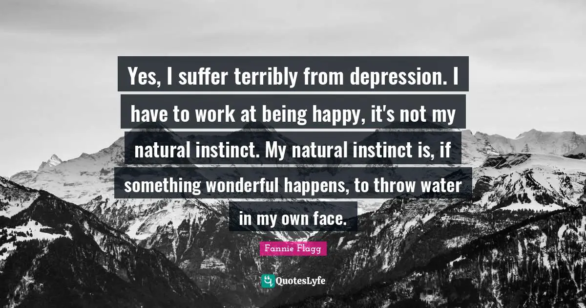 Fannie Flagg Quotes: "Yes, I suffer terribly from depression. I have to work at being happy, it's not my natural instinct. My natural instinct is, if something wonderful happens, to throw water in my own face."