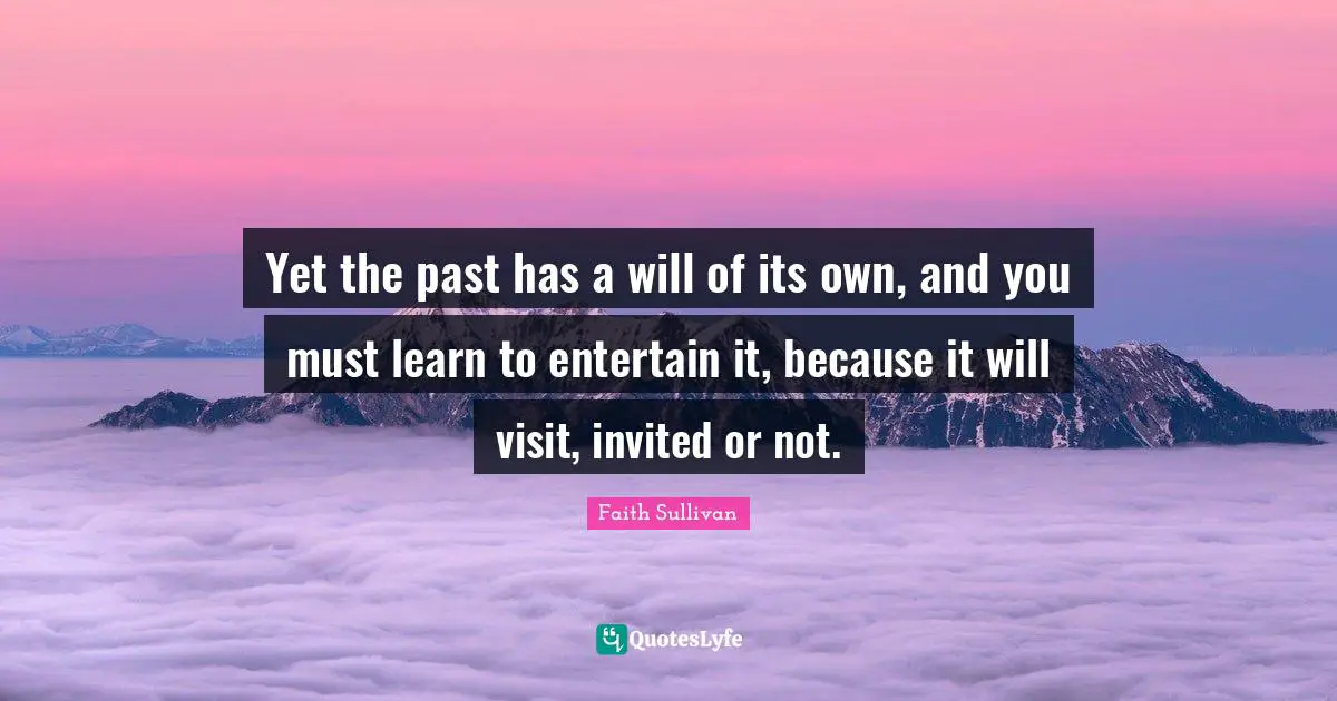 Yet the past has a will of its own, and you must learn to entertain it, because it will visit, invited or not.