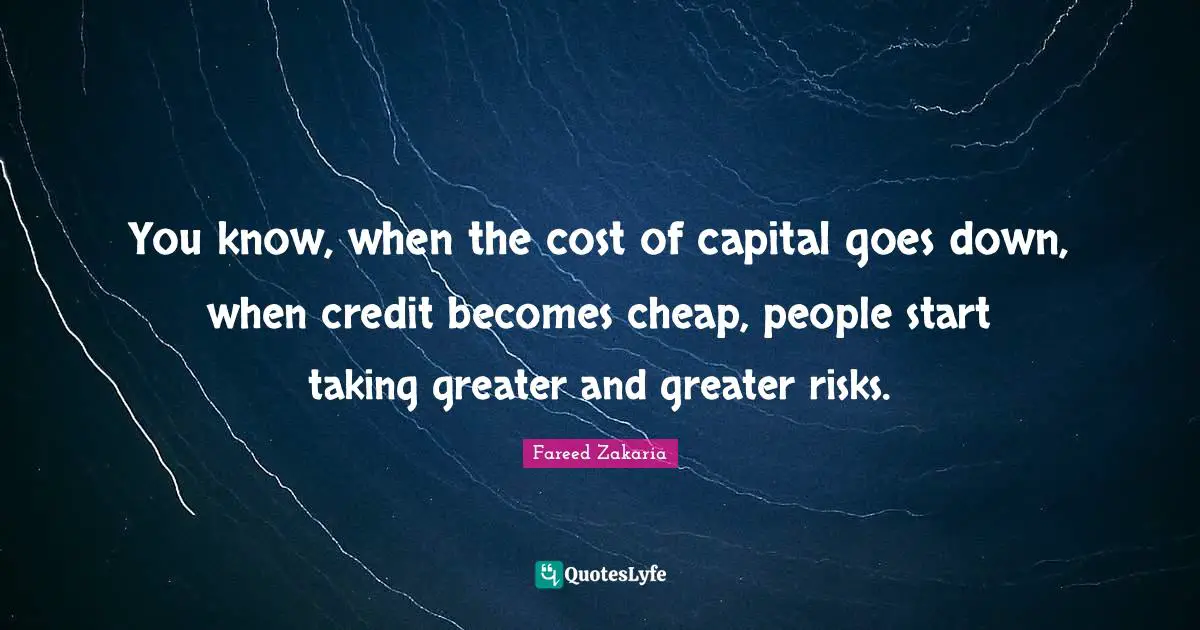 You know, when the cost of capital goes down, when credit becomes cheap, people start taking greater and greater risks.