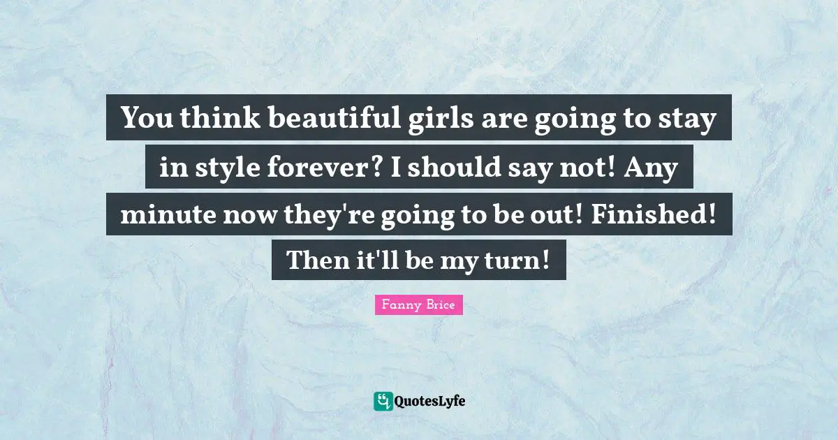 You think beautiful girls are going to stay in style forever? I should say not! Any minute now they're going to be out! Finished! Then it'll be my turn!