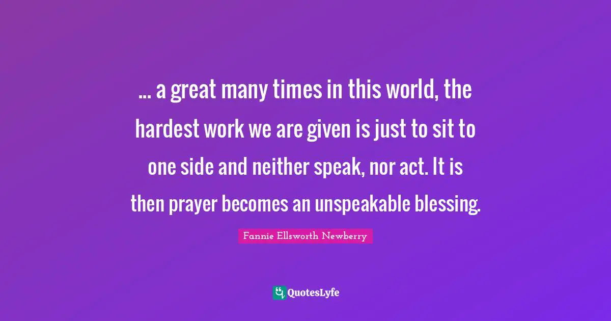 ... a great many times in this world, the hardest work we are given is just to sit to one side and neither speak, nor act. It is then prayer becomes an unspeakable blessing.